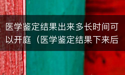 医学鉴定结果出来多长时间可以开庭（医学鉴定结果下来后多久开庭）