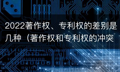 2022著作权、专利权的差别是几种（著作权和专利权的冲突）