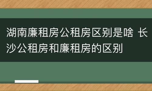 湖南廉租房公租房区别是啥 长沙公租房和廉租房的区别