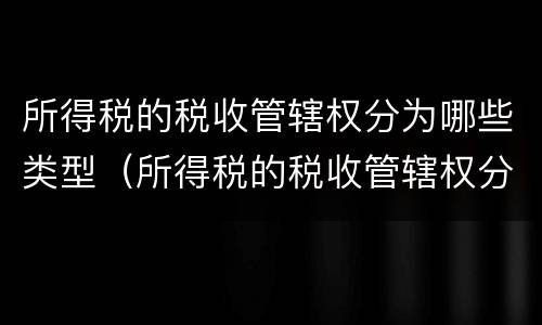 所得税的税收管辖权分为哪些类型（所得税的税收管辖权分为哪些类型呢）