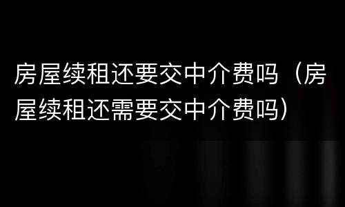 房屋续租还要交中介费吗（房屋续租还需要交中介费吗）