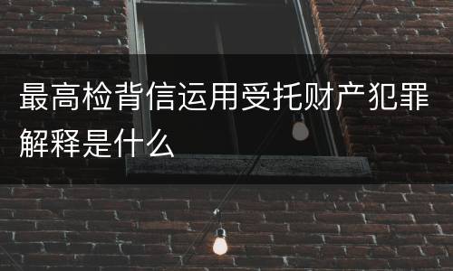 最高检背信运用受托财产犯罪解释是什么