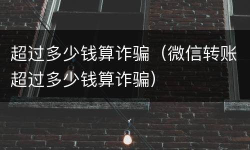 超过多少钱算诈骗（微信转账超过多少钱算诈骗）