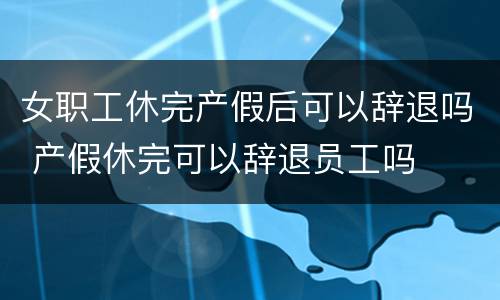 女职工休完产假后可以辞退吗 产假休完可以辞退员工吗