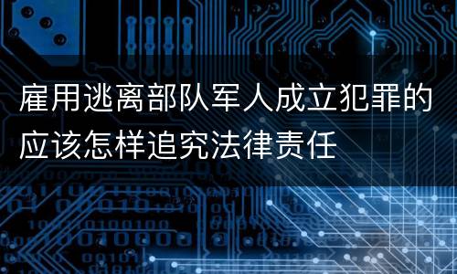 雇用逃离部队军人成立犯罪的应该怎样追究法律责任