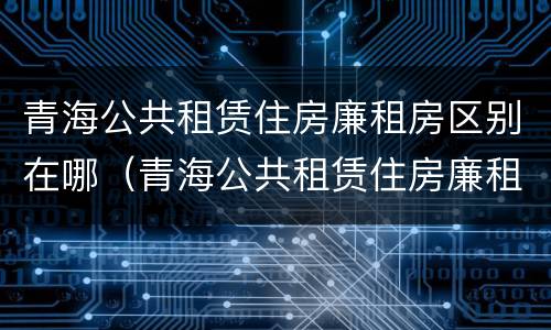 青海公共租赁住房廉租房区别在哪（青海公共租赁住房廉租房区别在哪里）