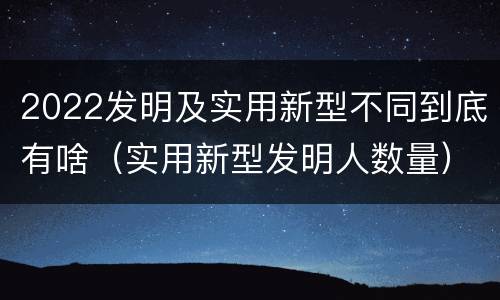 2022发明及实用新型不同到底有啥（实用新型发明人数量）