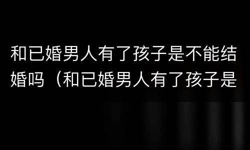 和已婚男人有了孩子是不能结婚吗（和已婚男人有了孩子是不能结婚吗知乎）
