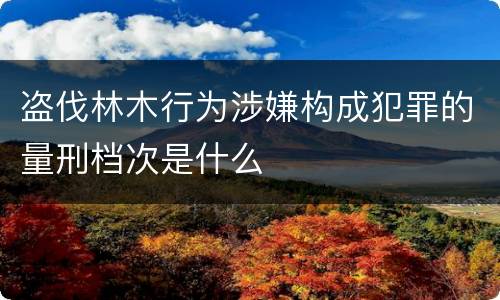 盗伐林木行为涉嫌构成犯罪的量刑档次是什么