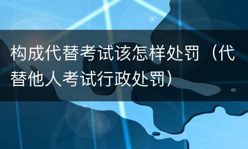 构成代替考试该怎样处罚（代替他人考试行政处罚）