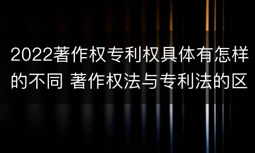 2022著作权专利权具体有怎样的不同 著作权法与专利法的区别