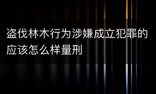 盗伐林木行为涉嫌成立犯罪的应该怎么样量刑