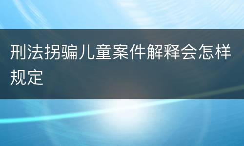 刑法拐骗儿童案件解释会怎样规定