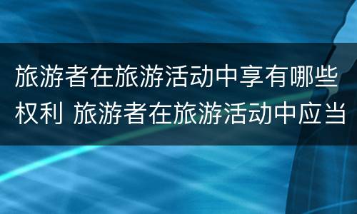 旅游者在旅游活动中享有哪些权利 旅游者在旅游活动中应当履行哪些义务