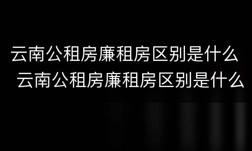 云南公租房廉租房区别是什么 云南公租房廉租房区别是什么样的