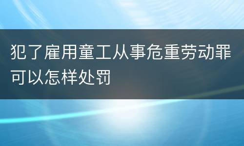 犯了雇用童工从事危重劳动罪可以怎样处罚