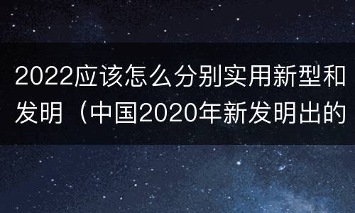 2022应该怎么分别实用新型和发明（中国2020年新发明出的科技）