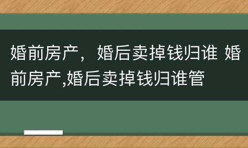 婚前房产，婚后卖掉钱归谁 婚前房产,婚后卖掉钱归谁管