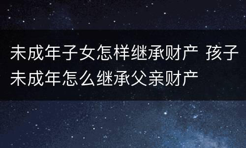 未成年子女怎样继承财产 孩子未成年怎么继承父亲财产