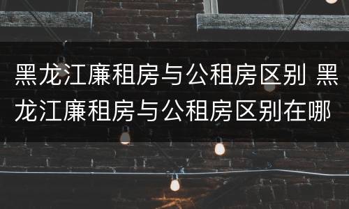 黑龙江廉租房与公租房区别 黑龙江廉租房与公租房区别在哪