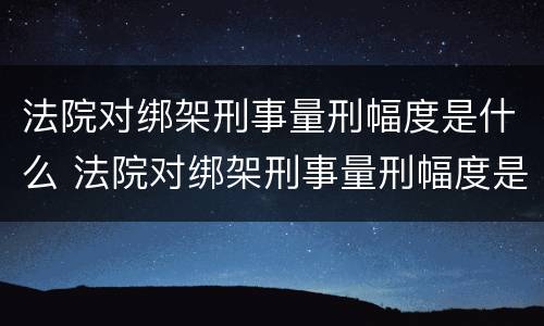 法院对绑架刑事量刑幅度是什么 法院对绑架刑事量刑幅度是什么标准
