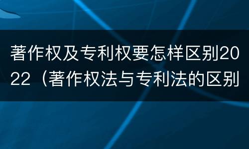 著作权及专利权要怎样区别2022（著作权法与专利法的区别）