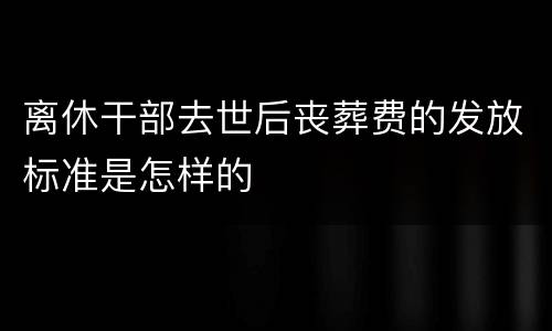 离休干部去世后丧葬费的发放标准是怎样的