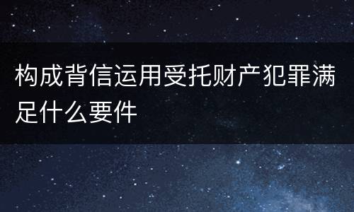 构成背信运用受托财产犯罪满足什么要件
