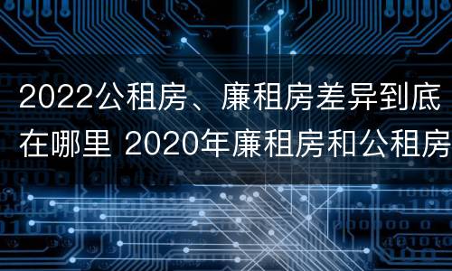 2022公租房、廉租房差异到底在哪里 2020年廉租房和公租房的区别
