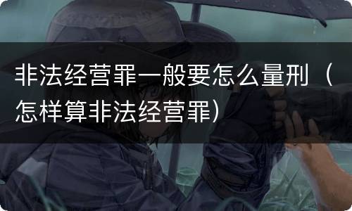 非法经营罪一般要怎么量刑（怎样算非法经营罪）