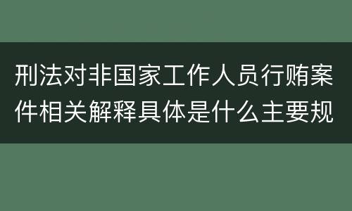 刑法对非国家工作人员行贿案件相关解释具体是什么主要规定
