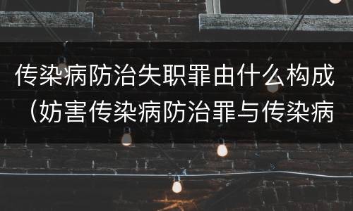 传染病防治失职罪由什么构成（妨害传染病防治罪与传染病防治失职罪）