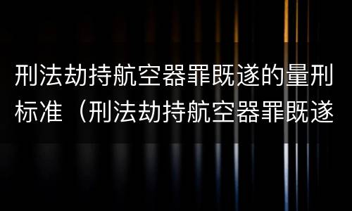 刑法劫持航空器罪既遂的量刑标准（刑法劫持航空器罪既遂的量刑标准是什么）