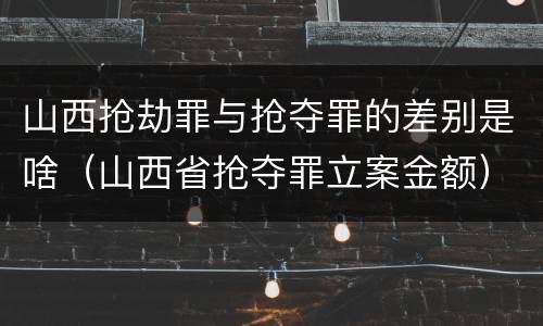 山西抢劫罪与抢夺罪的差别是啥（山西省抢夺罪立案金额）