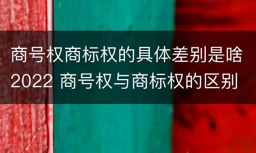 商号权商标权的具体差别是啥2022 商号权与商标权的区别