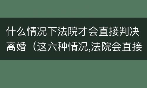 什么情况下法院才会直接判决离婚（这六种情况,法院会直接判定离婚）