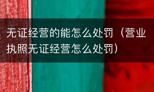 无证经营的能怎么处罚（营业执照无证经营怎么处罚）
