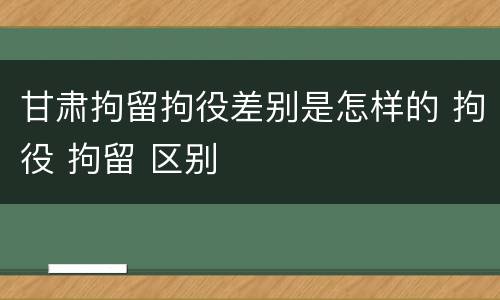 甘肃拘留拘役差别是怎样的 拘役 拘留 区别