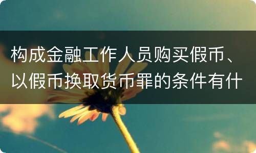 构成金融工作人员购买假币、以假币换取货币罪的条件有什么