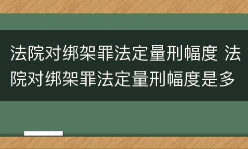 法院对绑架罪法定量刑幅度 法院对绑架罪法定量刑幅度是多少