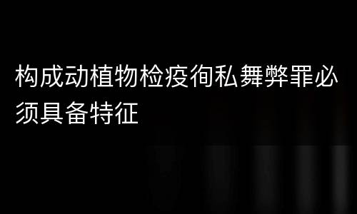 构成动植物检疫徇私舞弊罪必须具备特征