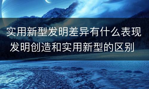 实用新型发明差异有什么表现 发明创造和实用新型的区别