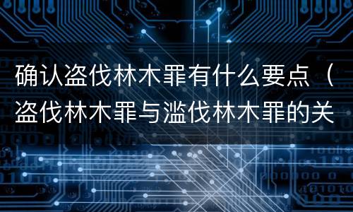 确认盗伐林木罪有什么要点（盗伐林木罪与滥伐林木罪的关键区别是什么）