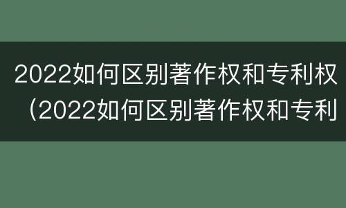 2022如何区别著作权和专利权（2022如何区别著作权和专利权呢）