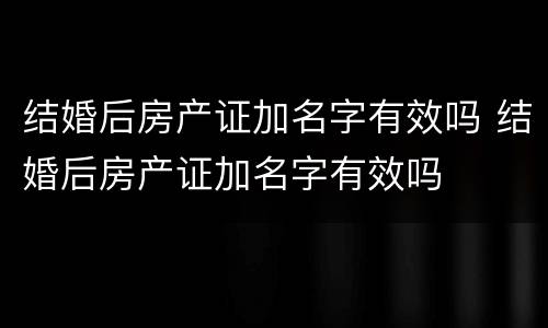 结婚后房产证加名字有效吗 结婚后房产证加名字有效吗