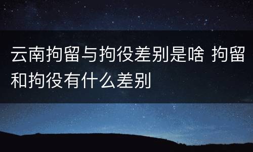 云南拘留与拘役差别是啥 拘留和拘役有什么差别