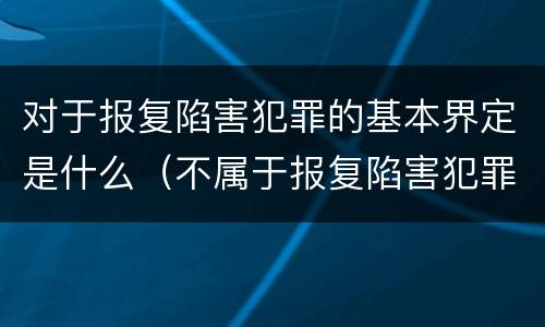 对于报复陷害犯罪的基本界定是什么（不属于报复陷害犯罪对象的是）