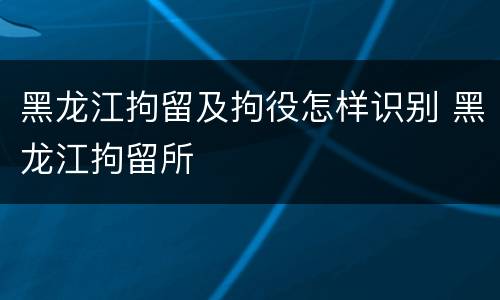 黑龙江拘留及拘役怎样识别 黑龙江拘留所