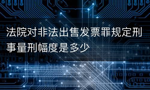 法院对非法出售发票罪规定刑事量刑幅度是多少
