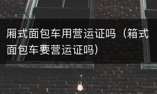 厢式面包车用营运证吗（箱式面包车要营运证吗）